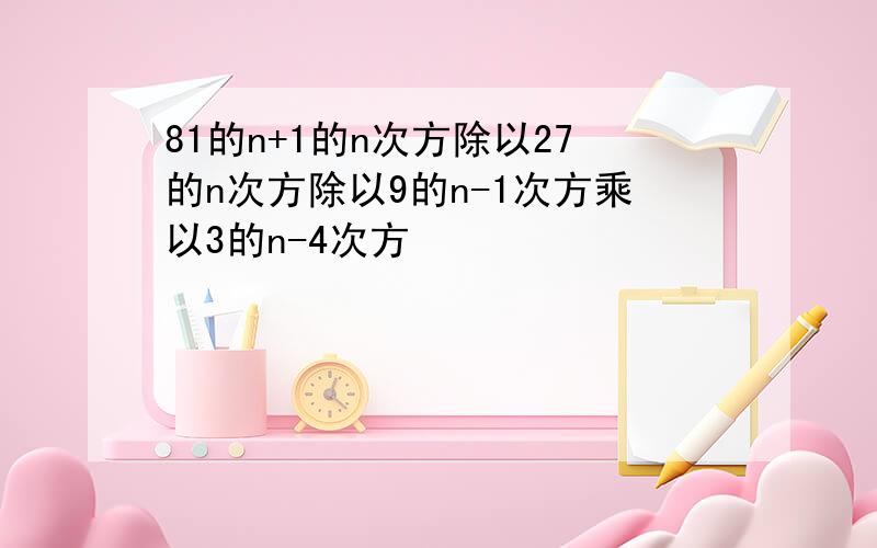 81的n+1的n次方除以27的n次方除以9的n-1次方乘以3的n-4次方