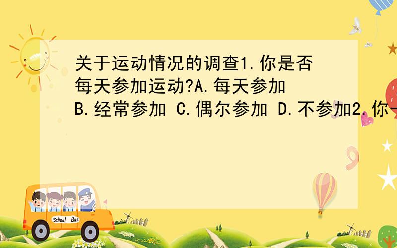 关于运动情况的调查1.你是否每天参加运动?A.每天参加 B.经常参加 C.偶尔参加 D.不参加2.你一般参加何运动?3.