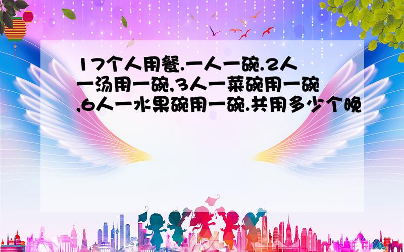 17个人用餐.一人一碗.2人一汤用一碗,3人一菜碗用一碗,6人一水果碗用一碗.共用多少个晚