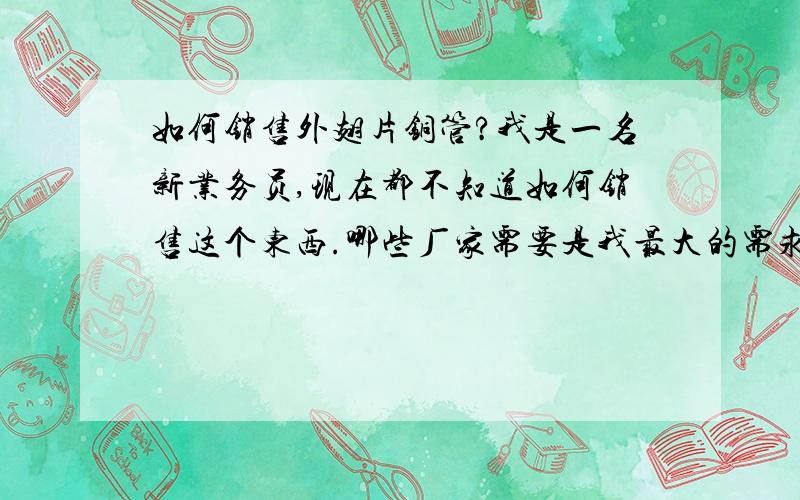 如何销售外翅片铜管?我是一名新业务员,现在都不知道如何销售这个东西.哪些厂家需要是我最大的需求!