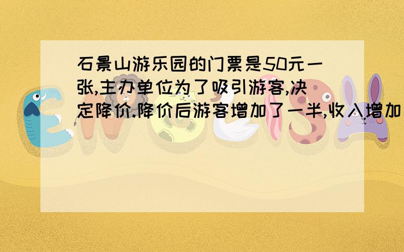 石景山游乐园的门票是50元一张,主办单位为了吸引游客,决定降价.降价后游客增加了一半,收入增加了1/5.