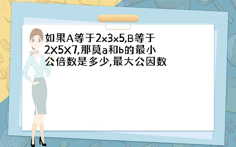 如果A等于2x3x5,B等于2X5X7,那莫a和b的最小公倍数是多少,最大公因数