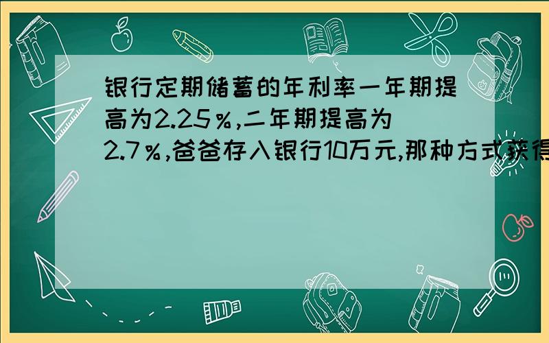 银行定期储蓄的年利率一年期提高为2.25％,二年期提高为2.7％,爸爸存入银行10万元,那种方式获得利息多