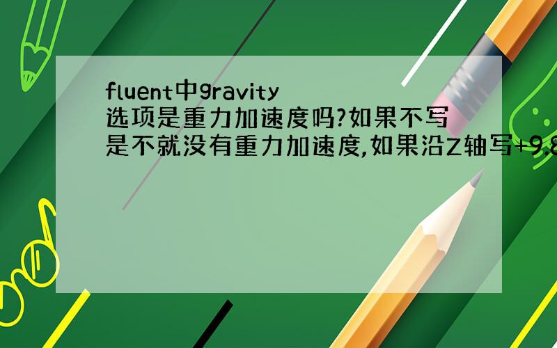 fluent中gravity选项是重力加速度吗?如果不写是不就没有重力加速度,如果沿Z轴写+9.8还是-9.8.