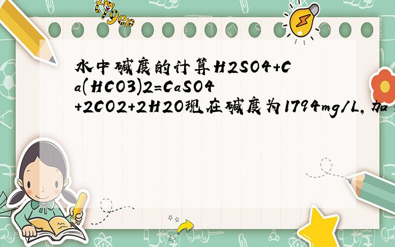 水中碱度的计算H2SO4+Ca(HCO3)2=CaSO4+2CO2+2H2O现在碱度为1794mg/L,加多少H2SO4