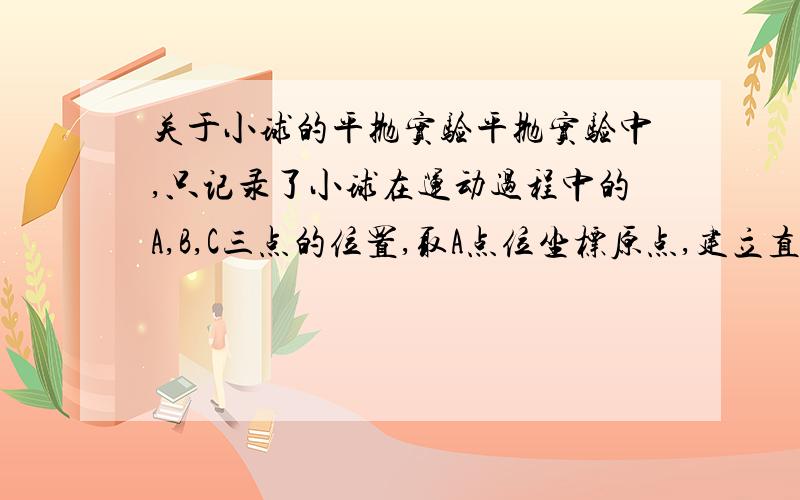 关于小球的平抛实验平抛实验中,只记录了小球在运动过程中的A,B,C三点的位置,取A点位坐标原点,建立直角坐标系,各点的坐