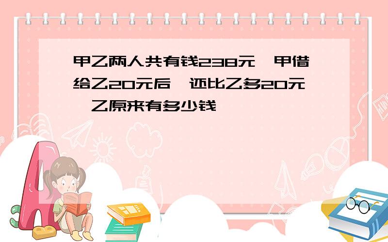 甲乙两人共有钱238元,甲借给乙20元后,还比乙多20元,乙原来有多少钱