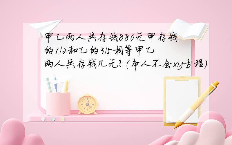 甲乙两人共存钱880元甲存钱的1/2和乙的3/5相等甲乙两人共存钱几元?（本人不会xy方程）