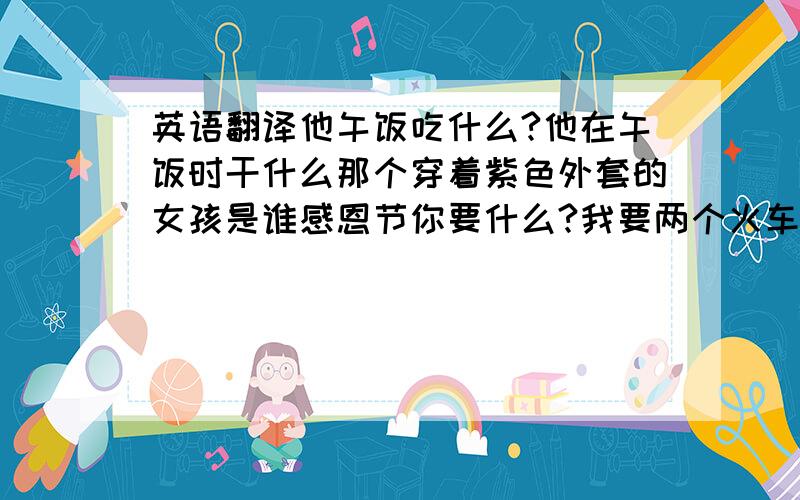 英语翻译他午饭吃什么?他在午饭时干什么那个穿着紫色外套的女孩是谁感恩节你要什么?我要两个火车模型你想要一些咖啡吗?不要,