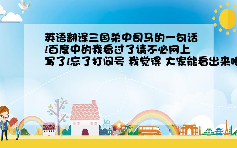 英语翻译三国杀中司马的一句话!百度中的我看过了请不必网上写了!忘了打问号 我觉得 大家能看出来吧是个问句!