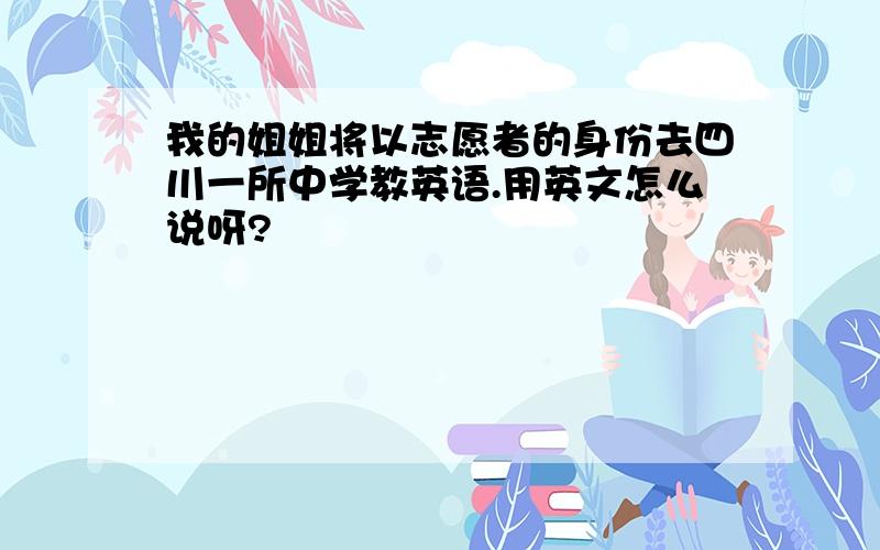 我的姐姐将以志愿者的身份去四川一所中学教英语.用英文怎么说呀?