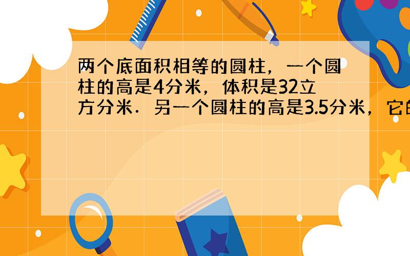 两个底面积相等的圆柱，一个圆柱的高是4分米，体积是32立方分米．另一个圆柱的高是3.5分米，它的体积是多少？