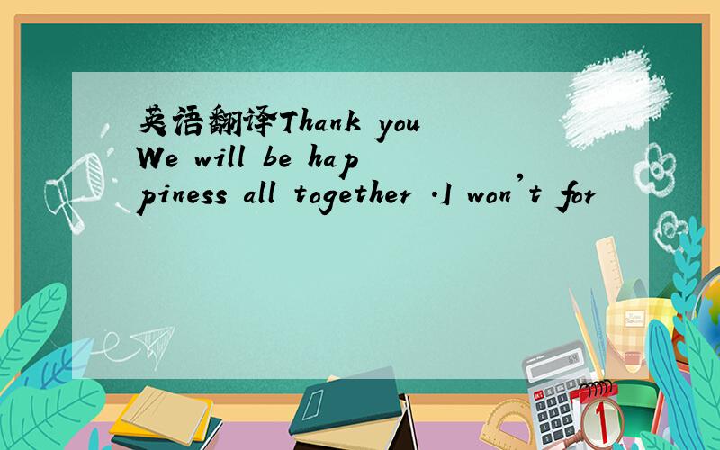 英语翻译Thank you We will be happiness all together .I won't for