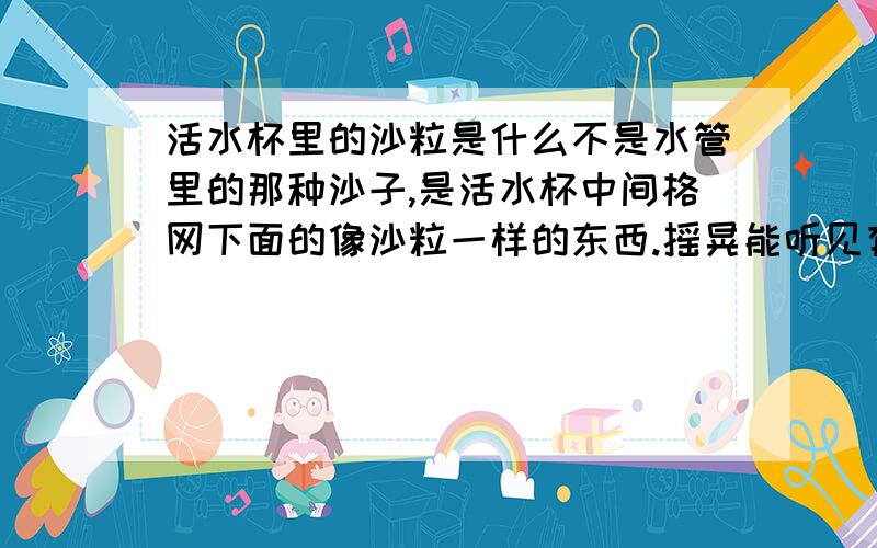 活水杯里的沙粒是什么不是水管里的那种沙子,是活水杯中间格网下面的像沙粒一样的东西.摇晃能听见有很多的样子.