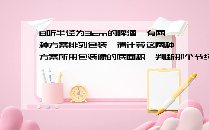 8听半径为3cm的啤酒,有两种方案排列包装,请计算这两种方案所用包装像的底面积,判断那个节约