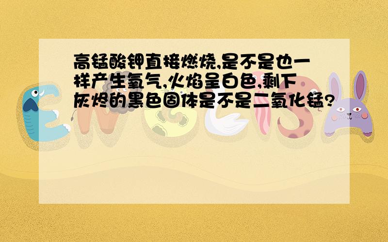 高锰酸钾直接燃烧,是不是也一样产生氧气,火焰呈白色,剩下灰烬的黑色固体是不是二氧化锰?