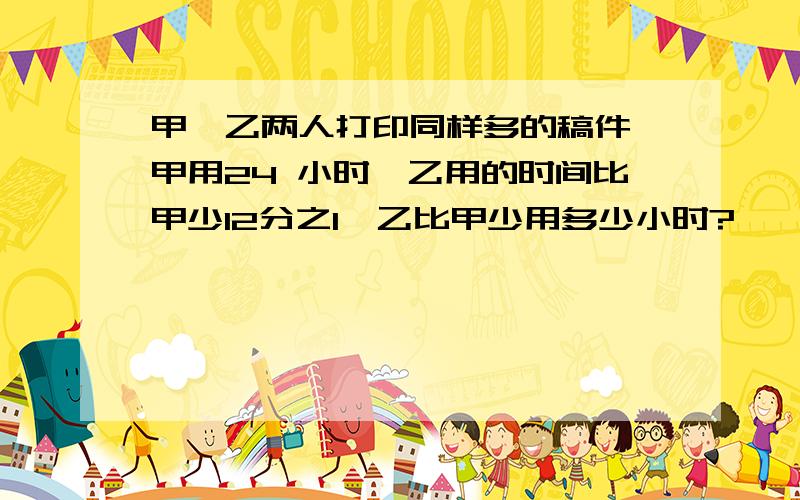 甲、乙两人打印同样多的稿件,甲用24 小时,乙用的时间比甲少12分之1,乙比甲少用多少小时?