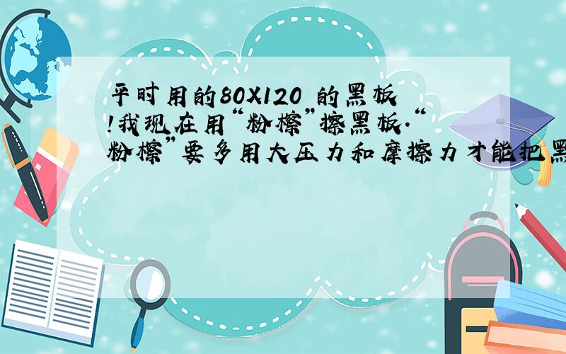 平时用的80X120 的黑板!我现在用“粉檫”擦黑板.“粉檫”要多用大压力和摩擦力才能把黑板檫干净.