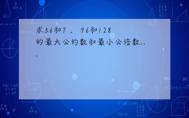 求56和7 、 96和128的最大公约数和最小公倍数...