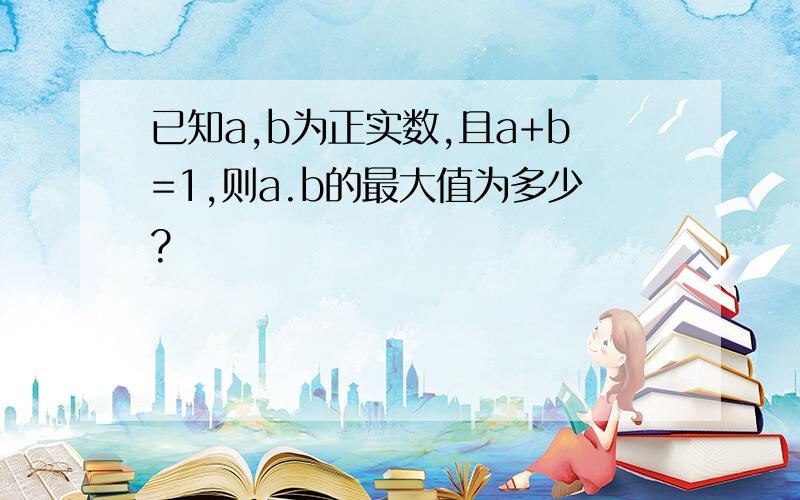 已知a,b为正实数,且a+b=1,则a.b的最大值为多少?