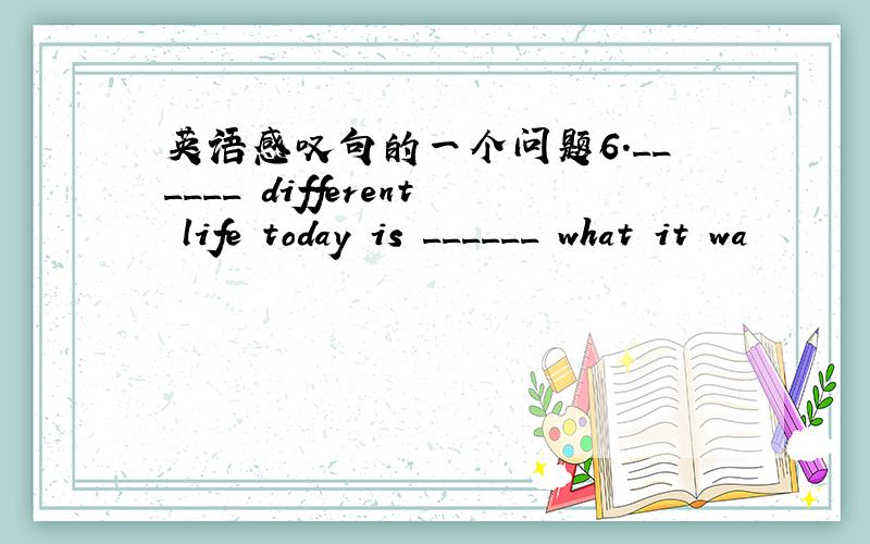 英语感叹句的一个问题6.______ different life today is ______ what it wa