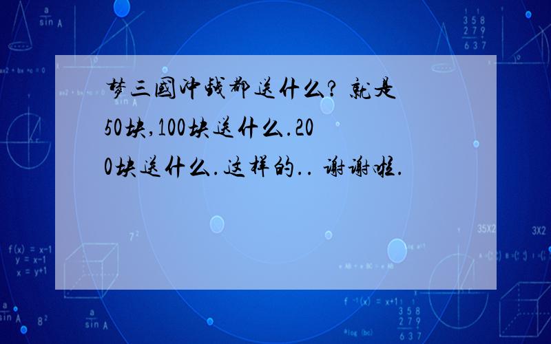 梦三国冲钱都送什么? 就是 50块,100块送什么.200块送什么.这样的.. 谢谢啦.