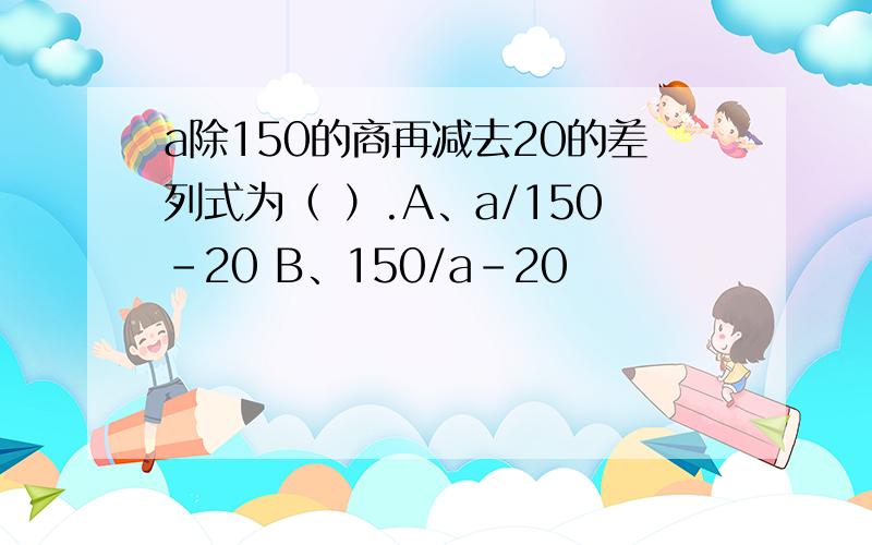 a除150的商再减去20的差列式为（ ）.A、a/150-20 B、150/a-20