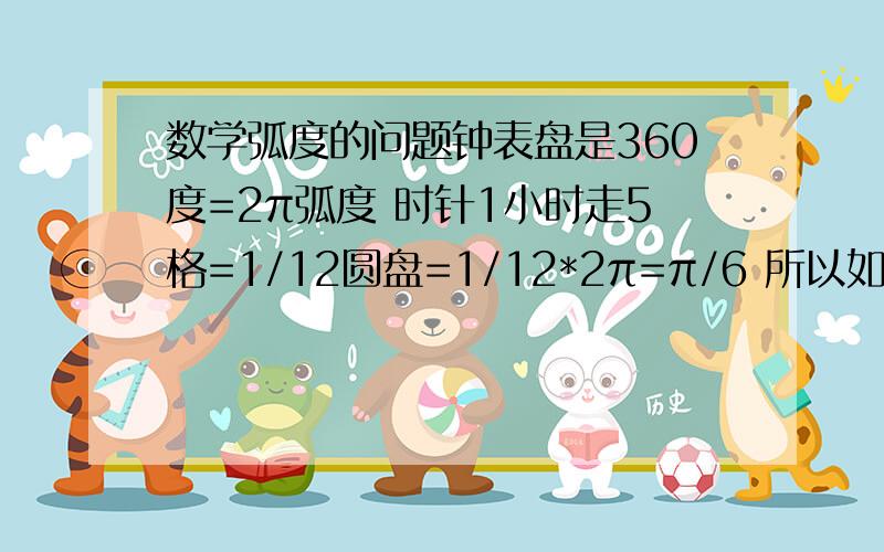 数学弧度的问题钟表盘是360度=2π弧度 时针1小时走5格=1/12圆盘=1/12*2π=π/6 所以如果走1弧度,所用