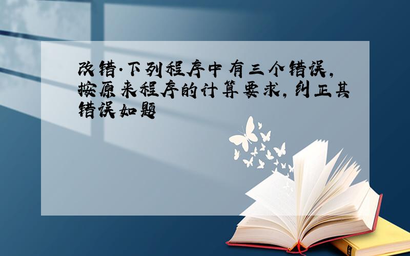 改错.下列程序中有三个错误,按原来程序的计算要求,纠正其错误如题