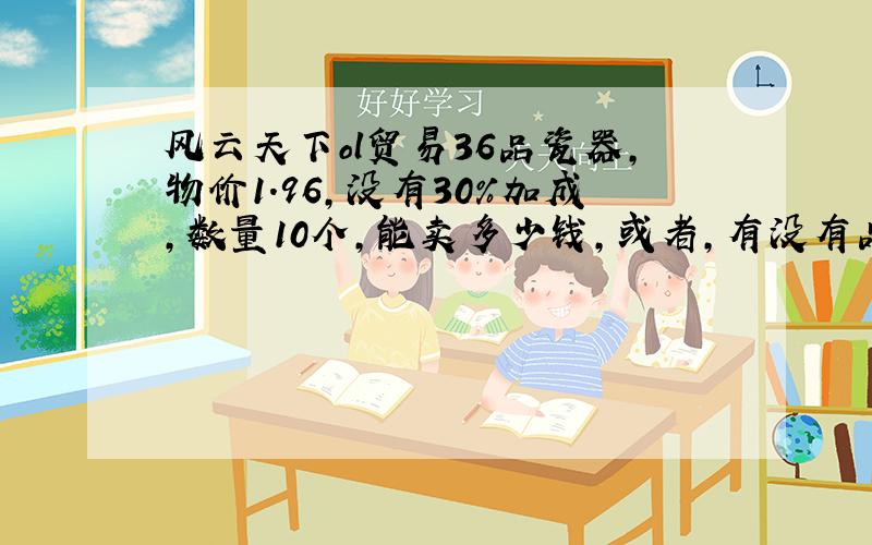 风云天下ol贸易36品瓷器,物价1.96,没有30％加成,数量10个,能卖多少钱,或者,有没有品级与物价计算的公式