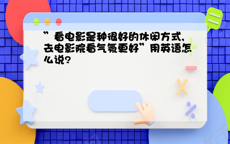 ”看电影是种很好的休闲方式,去电影院看气氛更好”用英语怎么说?