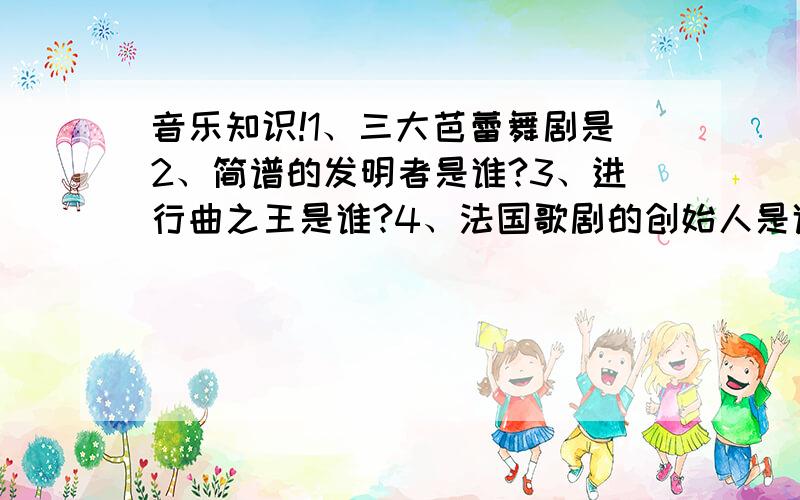 音乐知识!1、三大芭蕾舞剧是2、简谱的发明者是谁?3、进行曲之王是谁?4、法国歌剧的创始人是谁?5、响板的发源地是哪?6