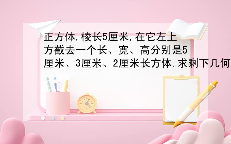 正方体,棱长5厘米,在它左上方截去一个长、宽、高分别是5厘米、3厘米、2厘米长方体,求剩下几何体的表面