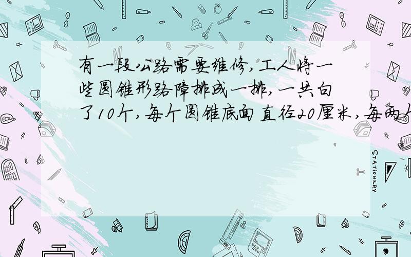 有一段公路需要维修,工人将一些圆锥形路障排成一排,一共白了10个,每个圆锥底面直径20厘米,每两个圆锥