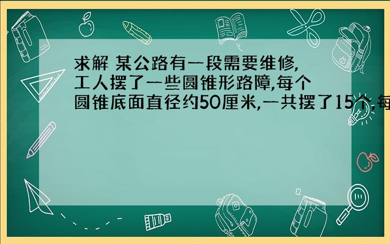 求解 某公路有一段需要维修,工人摆了一些圆锥形路障,每个圆锥底面直径约50厘米,一共摆了15个,每