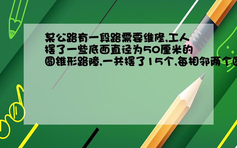 某公路有一段路需要维修,工人摆了一些底面直径为50厘米的圆锥形路障,一共摆了15个,每相邻两个圆锥间的距离是1.5米,从