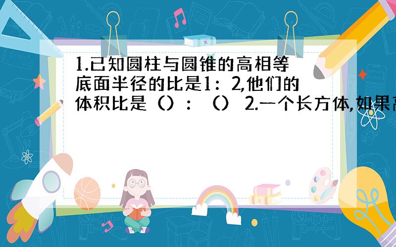 1.已知圆柱与圆锥的高相等 底面半径的比是1：2,他们的体积比是（）：（） 2.一个长方体,如果高增加2厘米就成了一个正