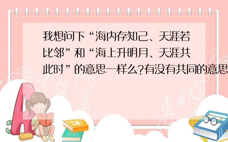 我想问下“海内存知己、天涯若比邻”和“海上升明月、天涯共此时”的意思一样么?有没有共同的意思呢?