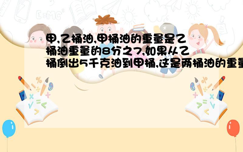 甲,乙桶油,甲桶油的重量是乙桶油重量的8分之7,如果从乙桶倒出5千克油到甲桶,这是两桶油的重量就相等了