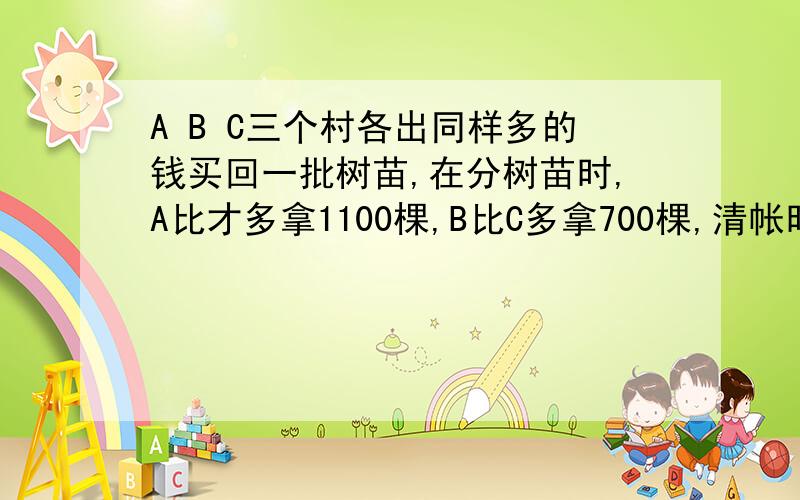 A B C三个村各出同样多的钱买回一批树苗,在分树苗时,A比才多拿1100棵,B比C多拿700棵,清帐时,A推给C现