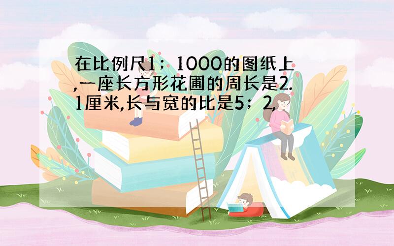 在比例尺1；1000的图纸上,一座长方形花圃的周长是2.1厘米,长与宽的比是5；2,