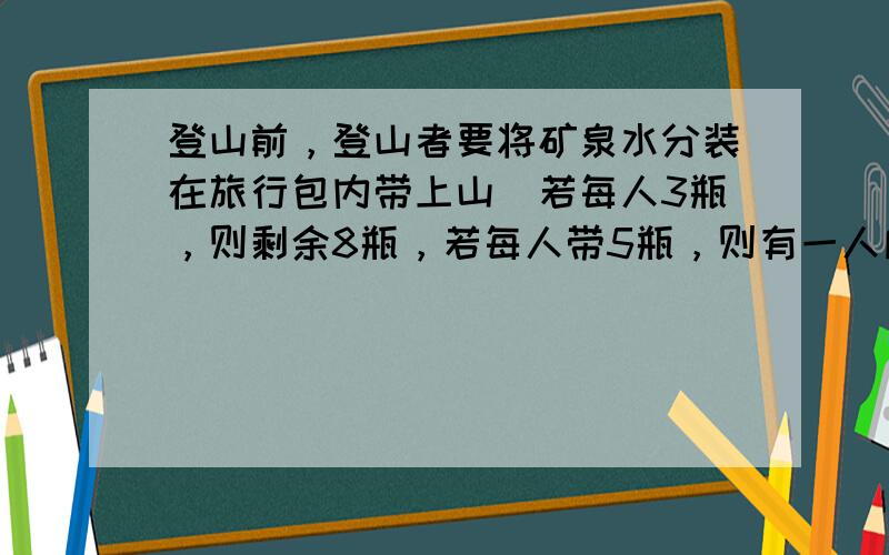 登山前，登山者要将矿泉水分装在旅行包内带上山．若每人3瓶，则剩余8瓶，若每人带5瓶，则有一人所带矿泉水不足3瓶．求登山人