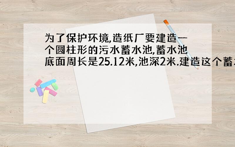 为了保护环境,造纸厂要建造一个圆柱形的污水蓄水池,蓄水池底面周长是25.12米,池深2米.建造这个蓄水池