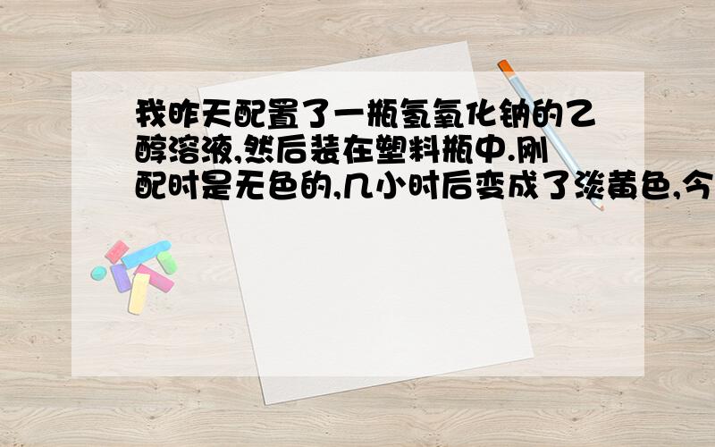 我昨天配置了一瓶氢氧化钠的乙醇溶液,然后装在塑料瓶中.刚配时是无色的,几小时后变成了淡黄色,今天已完全变成了黄绿色,有谁