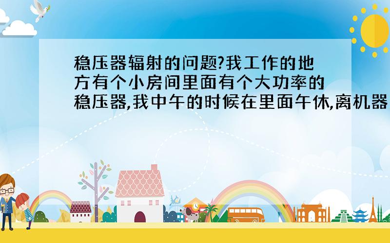 稳压器辐射的问题?我工作的地方有个小房间里面有个大功率的稳压器,我中午的时候在里面午休,离机器大概1.5米,请问这样会影