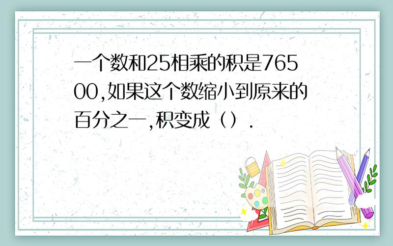 一个数和25相乘的积是76500,如果这个数缩小到原来的百分之一,积变成（）.