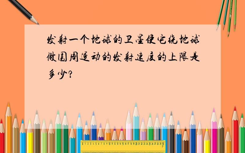 发射一个地球的卫星使它绕地球做圆周运动的发射速度的上限是多少?