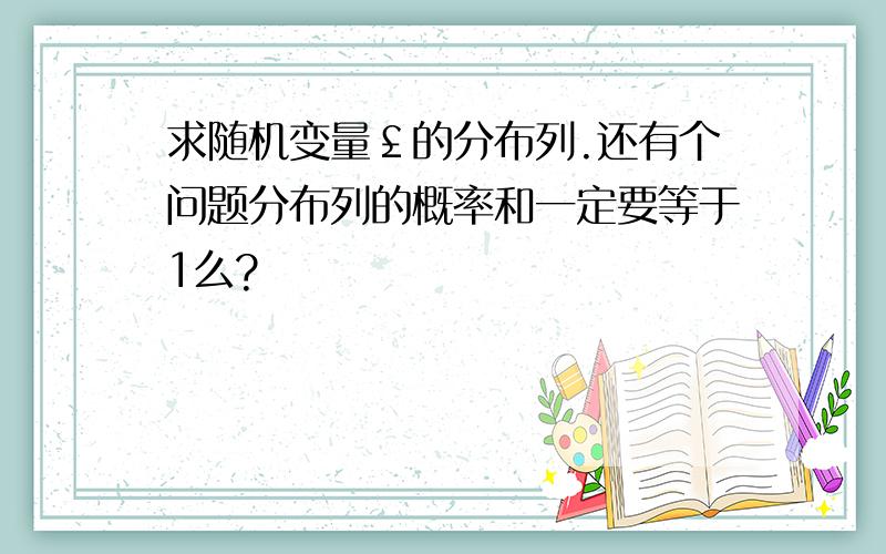 求随机变量￡的分布列.还有个问题分布列的概率和一定要等于1么?