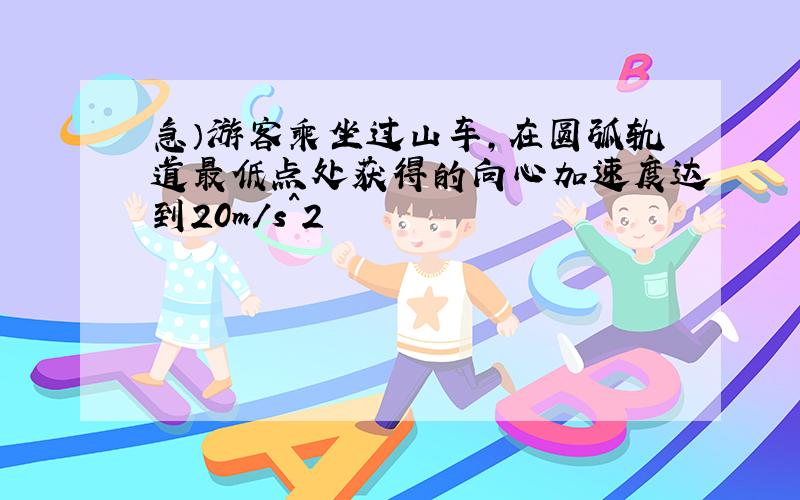 急）游客乘坐过山车,在圆弧轨道最低点处获得的向心加速度达到20m/s^2