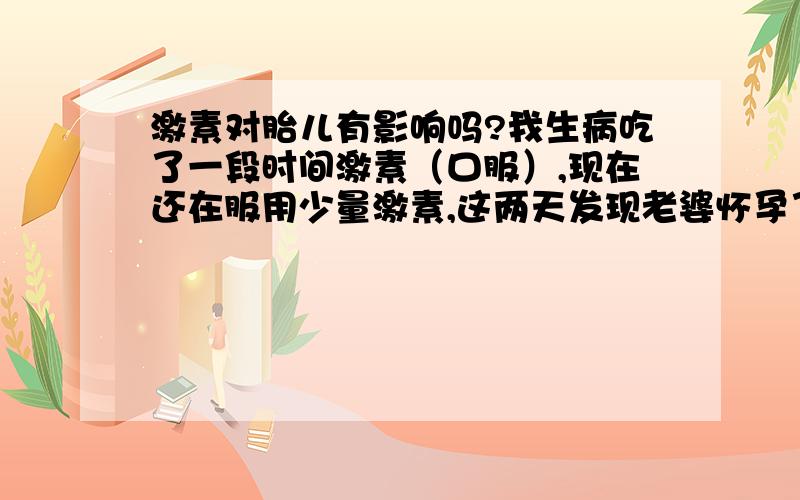 激素对胎儿有影响吗?我生病吃了一段时间激素（口服）,现在还在服用少量激素,这两天发现老婆怀孕了,很担心会不会对胎儿有影响